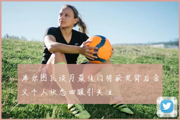 库尔图瓦谈月最佳门将获奖背后含义个人状态回暖引关注