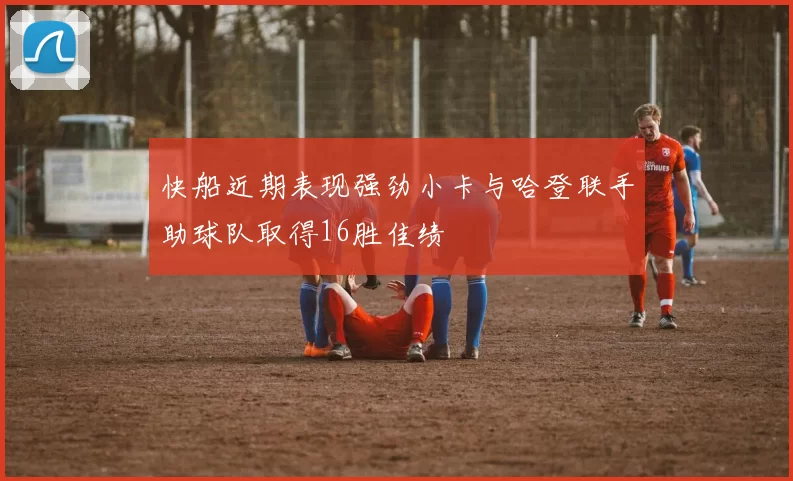 快船近期表现强劲小卡与哈登联手助球队取得16胜佳绩