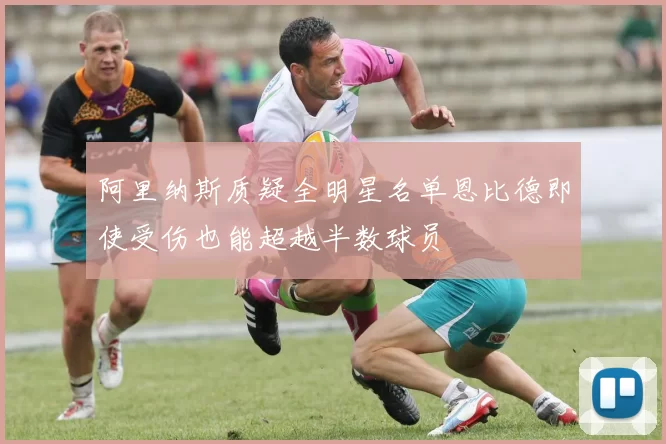 阿里纳斯质疑全明星名单恩比德即使受伤也能超越半数球员