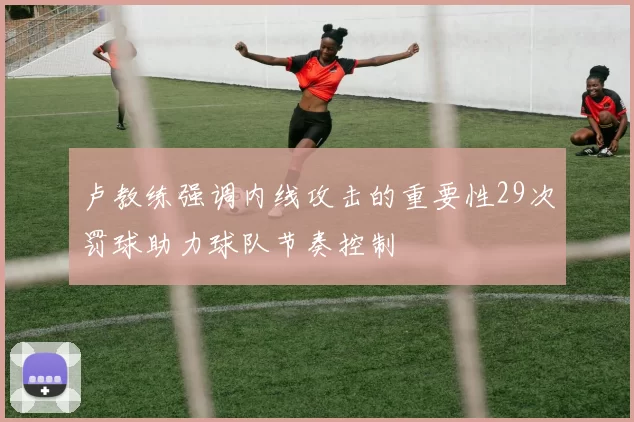 卢教练强调内线攻击的重要性29次罚球助力球队节奏控制