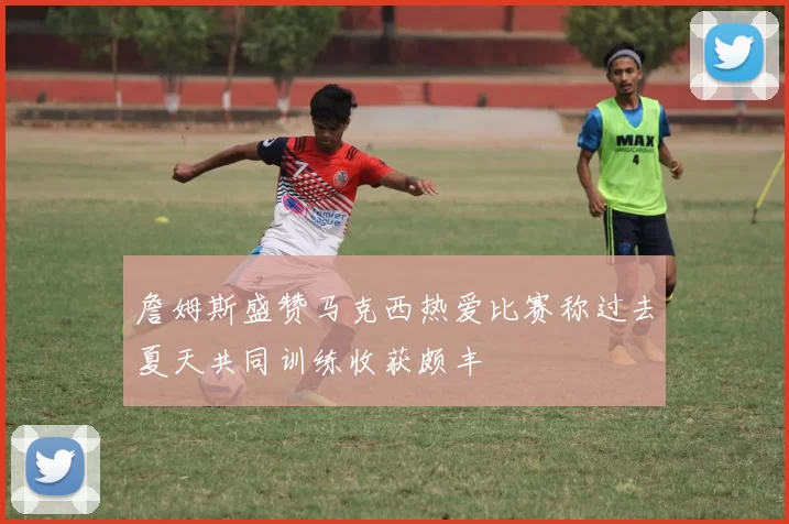 詹姆斯盛赞马克西热爱比赛称过去夏天共同训练收获颇丰