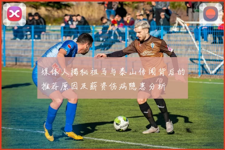 媒体人揭秘祖马与泰山传闻背后的推荐原因及薪资伤病隐患分析