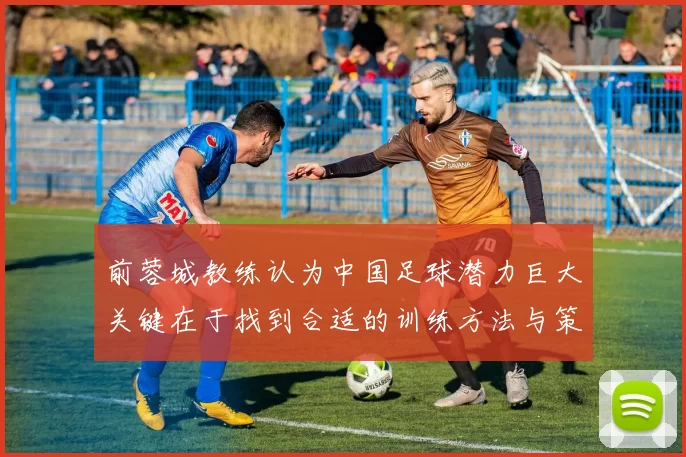 前蓉城教练认为中国足球潜力巨大关键在于找到合适的训练方法与策略