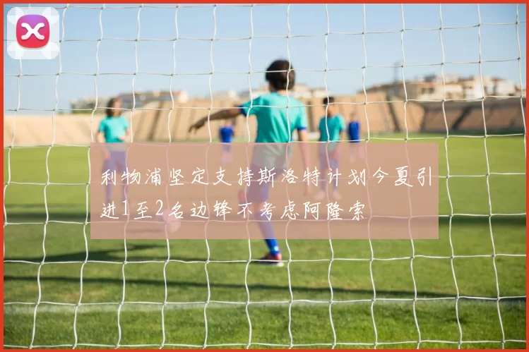 利物浦坚定支持斯洛特计划今夏引进1至2名边锋不考虑阿隆索