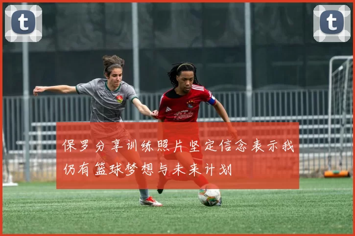 保罗分享训练照片坚定信念表示我仍有篮球梦想与未来计划