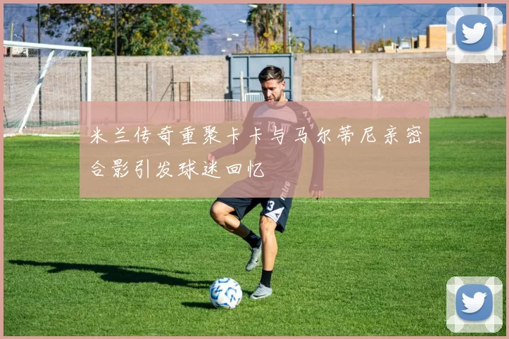 米兰传奇重聚卡卡与马尔蒂尼亲密合影引发球迷回忆