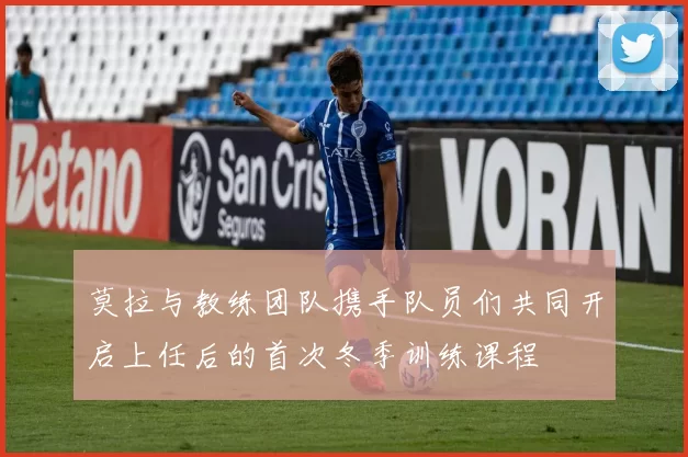莫拉与教练团队携手队员们共同开启上任后的首次冬季训练课程
